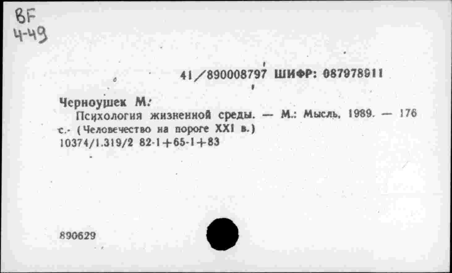 ﻿ч-чЗ
„	41/890008797 ШИФР: 08797881!
9
Чсрноущек М:
Психология жизненной среды. — М.: Мысль, 1989. -с,- (Человечество на пороге XXI в.) 10374/1.319/2 82-1+65-1+83
176
890629